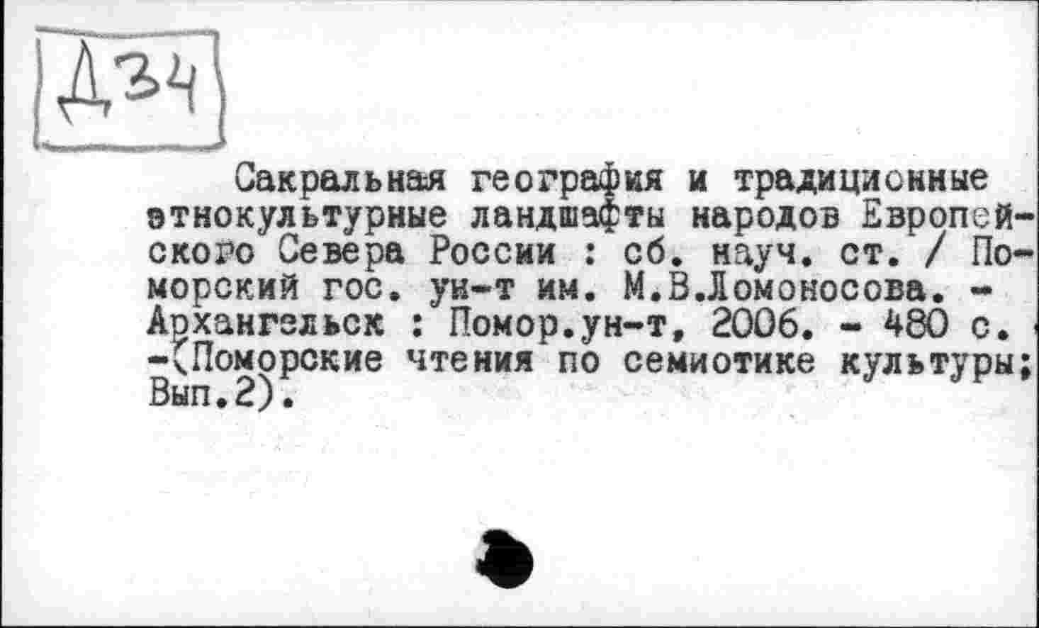 ﻿Сакральная география и традиционные этнокультурные ландшафты народов Европейского Севера России : сб. науч. ст. / Поморский гос. ун-т им. М.В.Ломоносова. -Архангельск : Помор.ун-т, 2006. - 480 с. -(Поморские чтения по семиотике культуры; Вып.2).